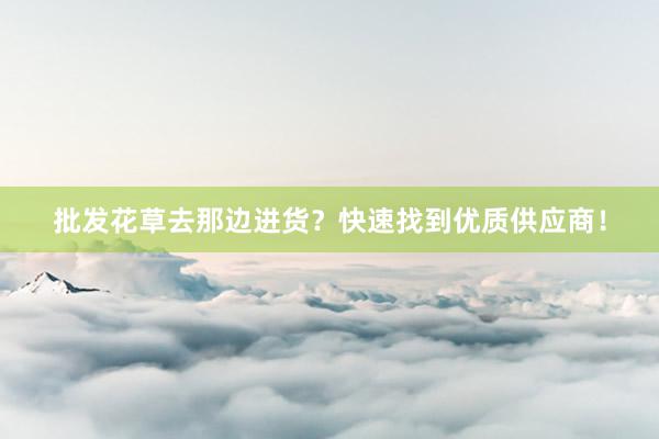 批发花草去那边进货?快速找到优质供应商!